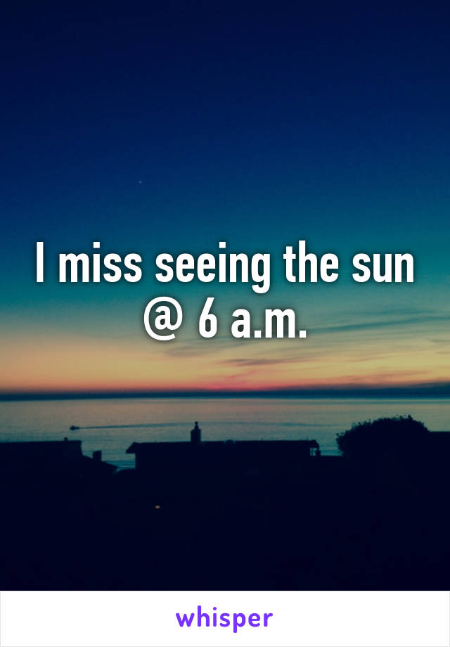 I miss seeing the sun @ 6 a.m.
