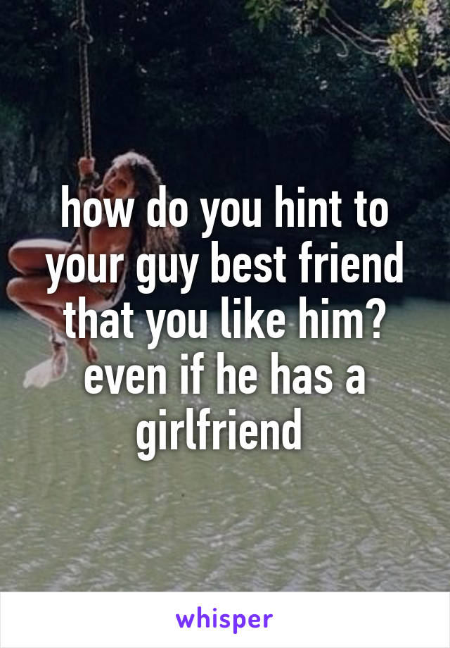 how do you hint to your guy best friend that you like him? even if he has a girlfriend 