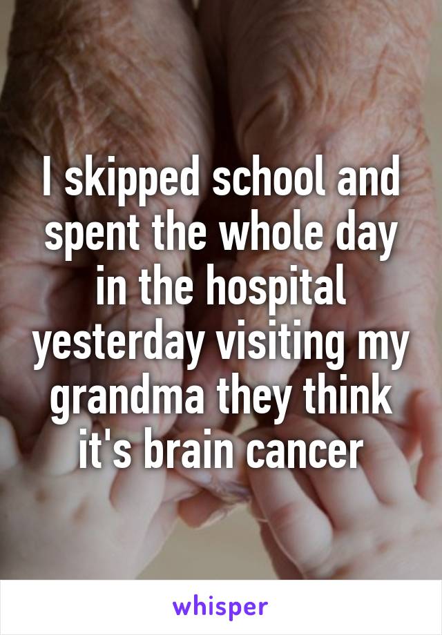 I skipped school and spent the whole day in the hospital yesterday visiting my grandma they think it's brain cancer