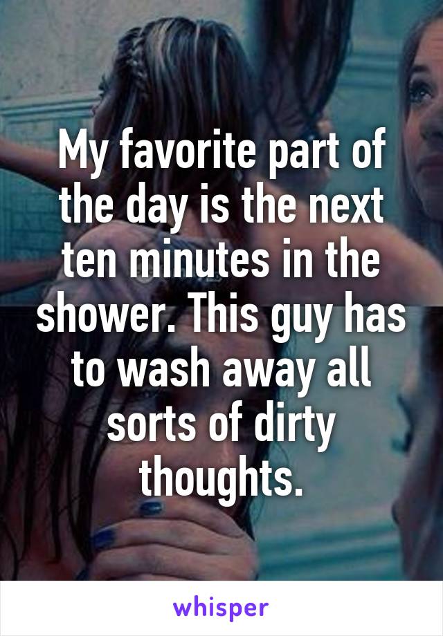 My favorite part of the day is the next ten minutes in the shower. This guy has to wash away all sorts of dirty thoughts.