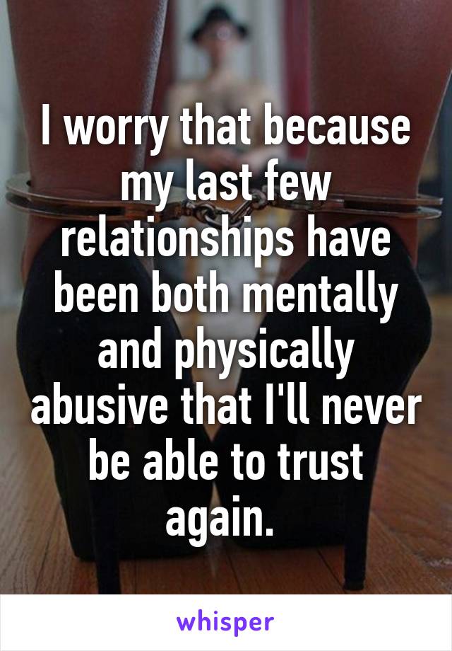 I worry that because my last few relationships have been both mentally and physically abusive that I'll never be able to trust again. 