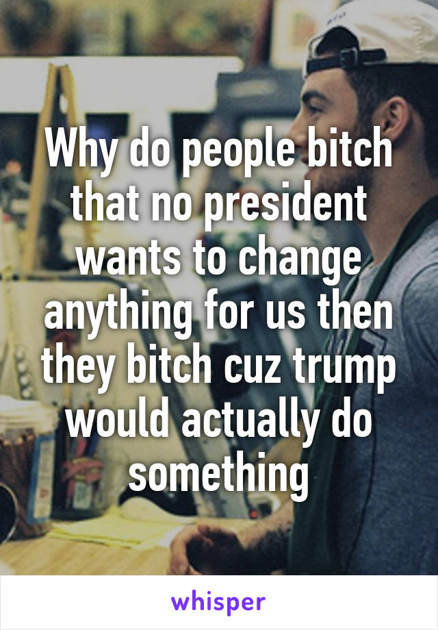 Why do people bitch that no president wants to change anything for us then they bitch cuz trump would actually do something