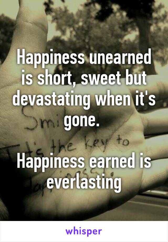 Happiness unearned is short, sweet but devastating when it's gone. 

Happiness earned is everlasting