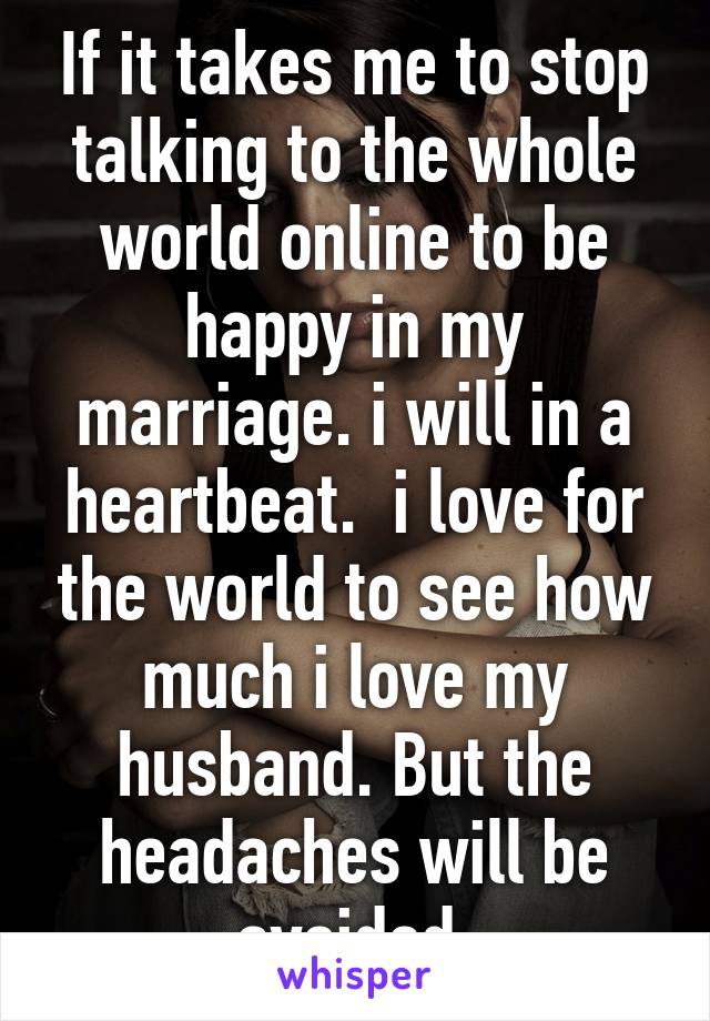 If it takes me to stop talking to the whole world online to be happy in my marriage. i will in a heartbeat.  i love for the world to see how much i love my husband. But the headaches will be avoided.