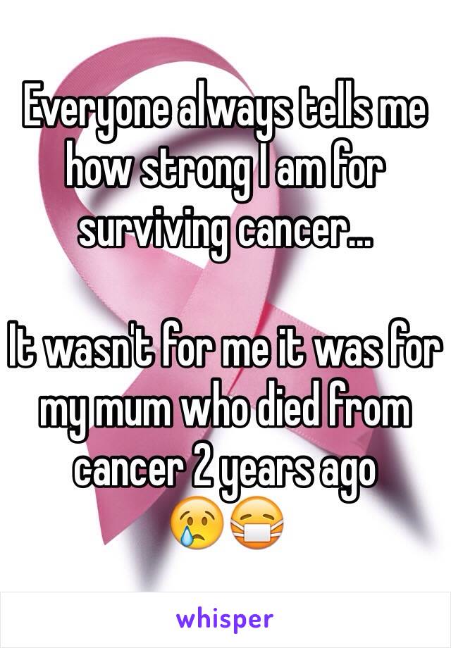 Everyone always tells me how strong I am for surviving cancer... 

It wasn't for me it was for my mum who died from cancer 2 years ago
😢😷