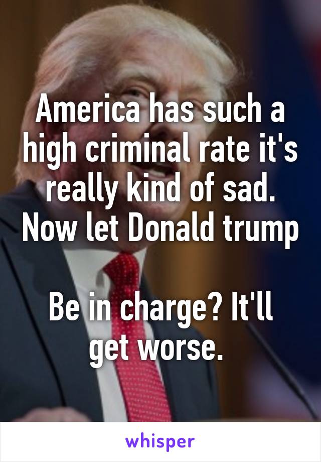 America has such a high criminal rate it's really kind of sad. Now let Donald trump  
Be in charge? It'll get worse. 