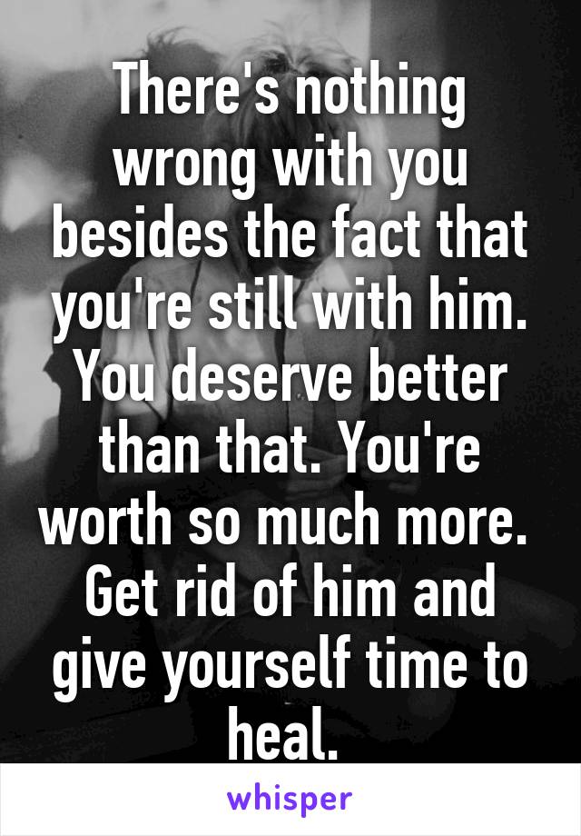 There's nothing wrong with you besides the fact that you're still with him. You deserve better than that. You're worth so much more. 
Get rid of him and give yourself time to heal. 