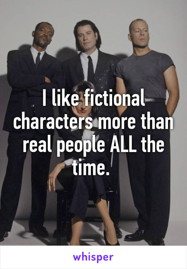 I like fictional characters more than real people ALL the time. 