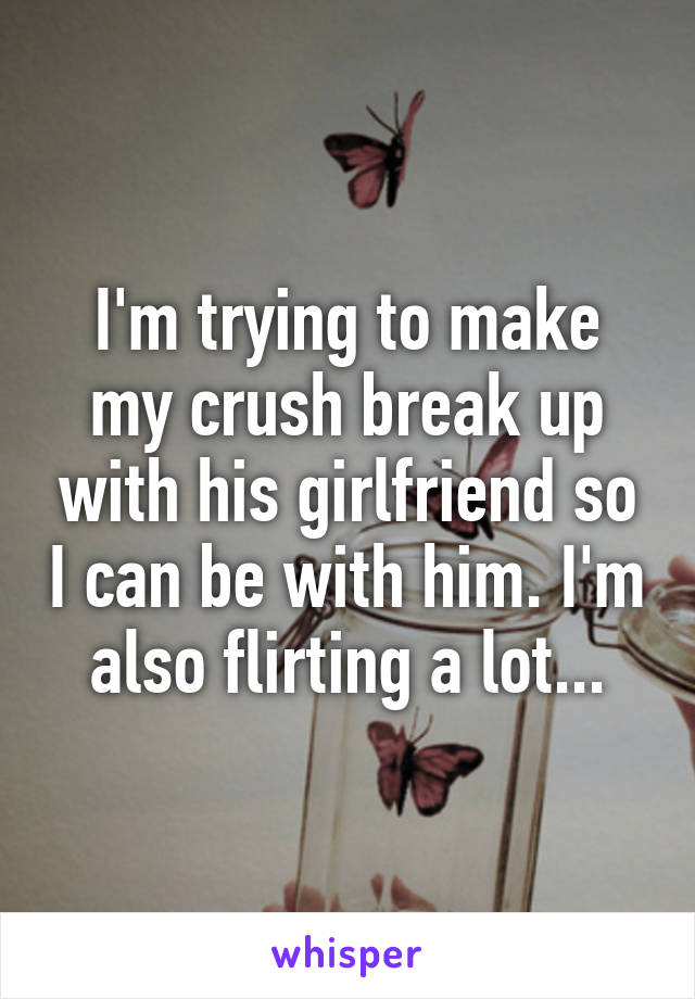 I'm trying to make my crush break up with his girlfriend so I can be with him. I'm also flirting a lot...