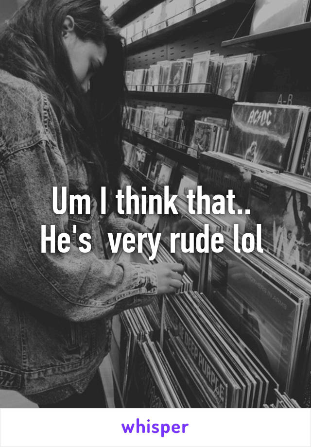 Um I think that.. 
He's  very rude lol 