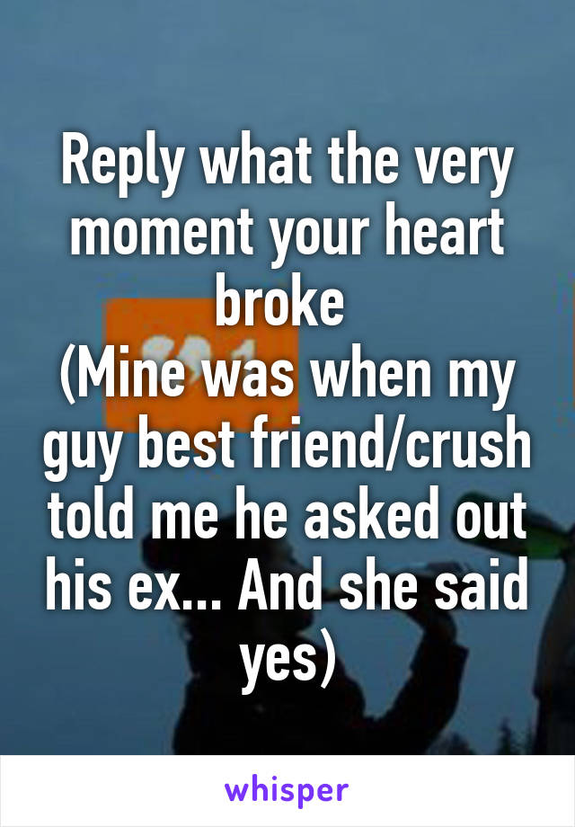 Reply what the very moment your heart broke 
(Mine was when my guy best friend/crush told me he asked out his ex... And she said yes)