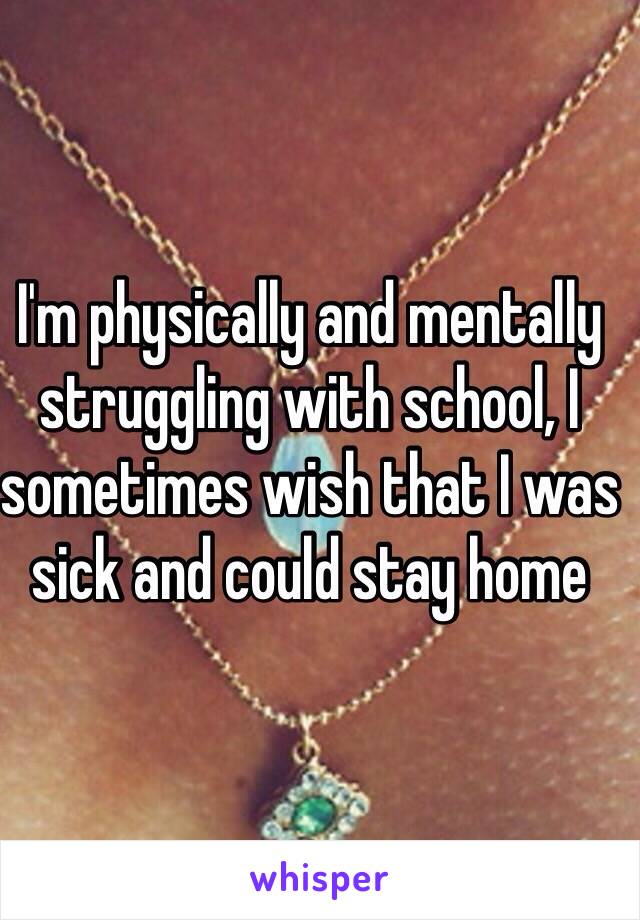 I'm physically and mentally struggling with school, I sometimes wish that I was sick and could stay home