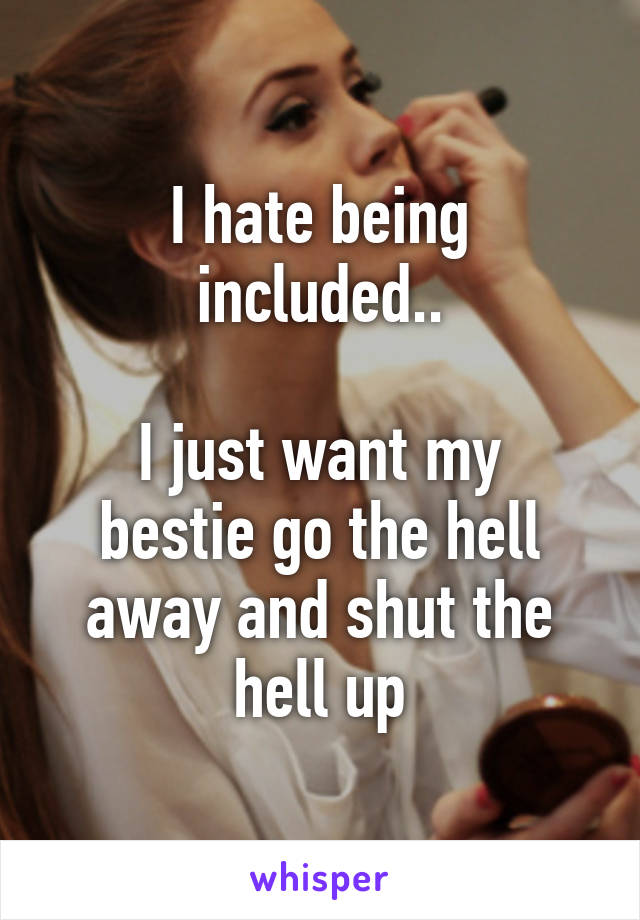 I hate being included..

I just want my bestie go the hell away and shut the hell up