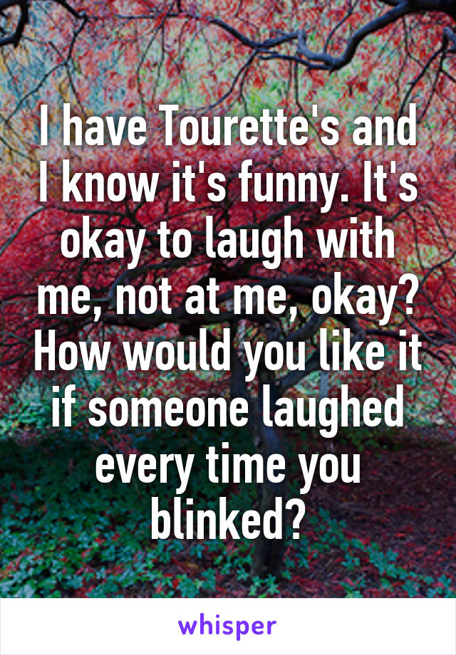 I have Tourette's and I know it's funny. It's okay to laugh with me, not at me, okay? How would you like it if someone laughed every time you blinked?