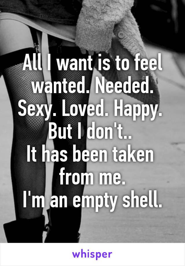 All I want is to feel wanted. Needed. Sexy. Loved. Happy. 
But I don't.. 
It has been taken 
 from me. 
I'm an empty shell.