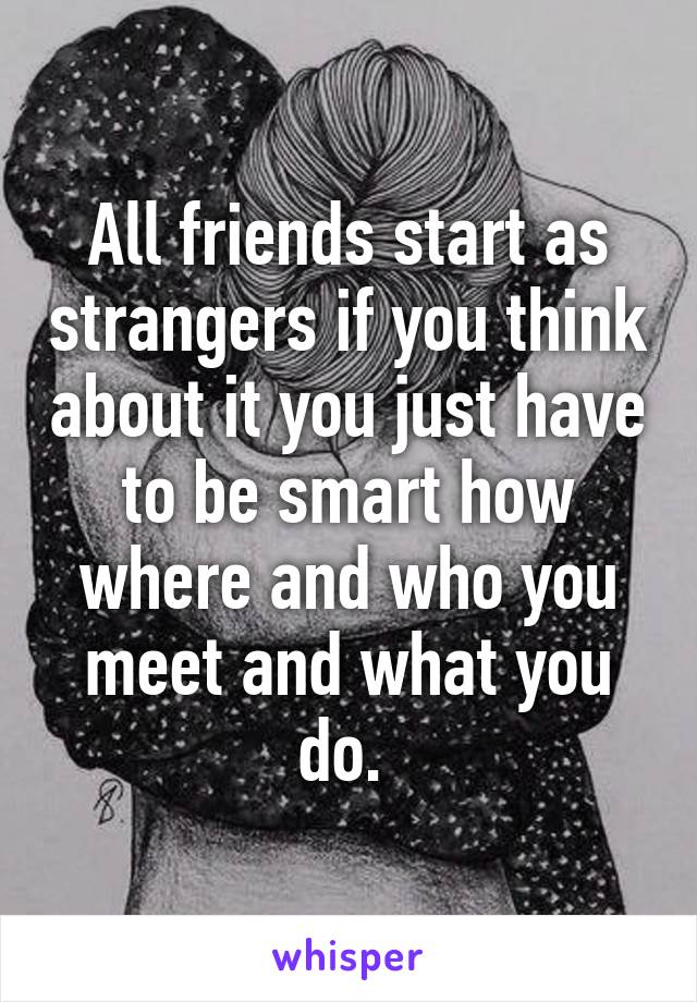 All friends start as strangers if you think about it you just have to be smart how where and who you meet and what you do. 