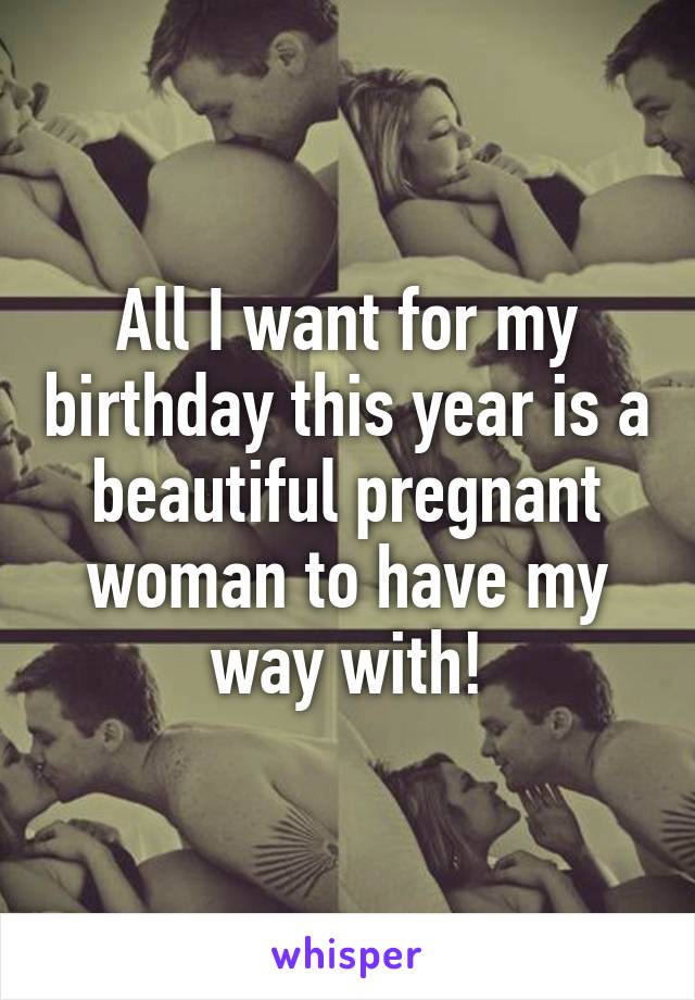 All I want for my birthday this year is a beautiful pregnant woman to have my way with!