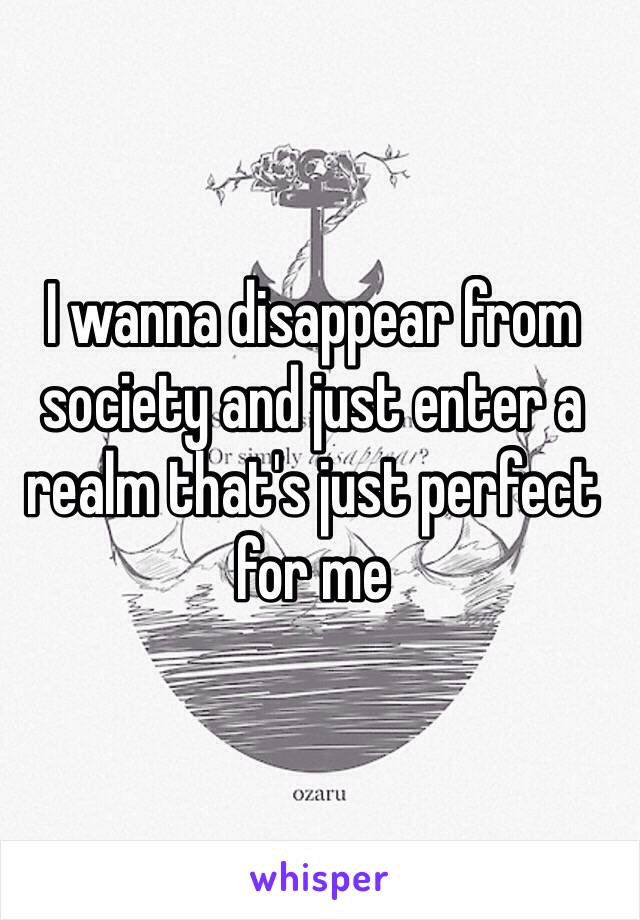 I wanna disappear from society and just enter a realm that's just perfect for me