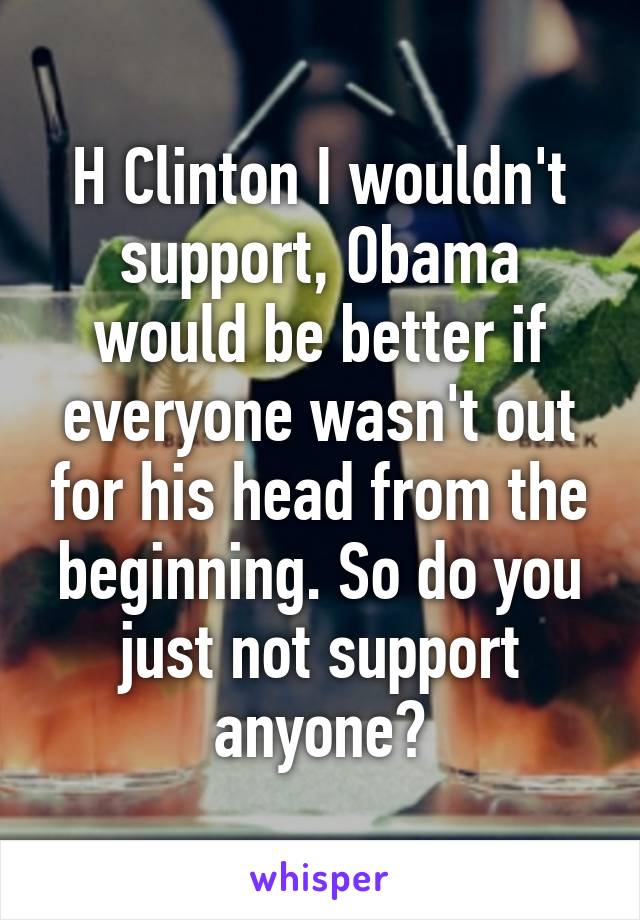 H Clinton I wouldn't support, Obama would be better if everyone wasn't out for his head from the beginning. So do you just not support anyone?