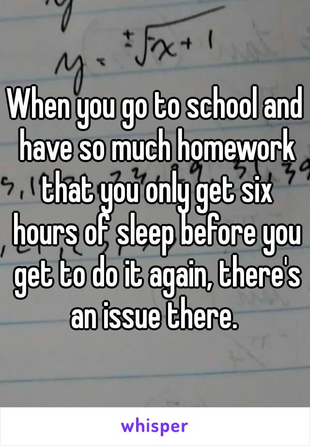 When you go to school and have so much homework that you only get six hours of sleep before you get to do it again, there's an issue there. 