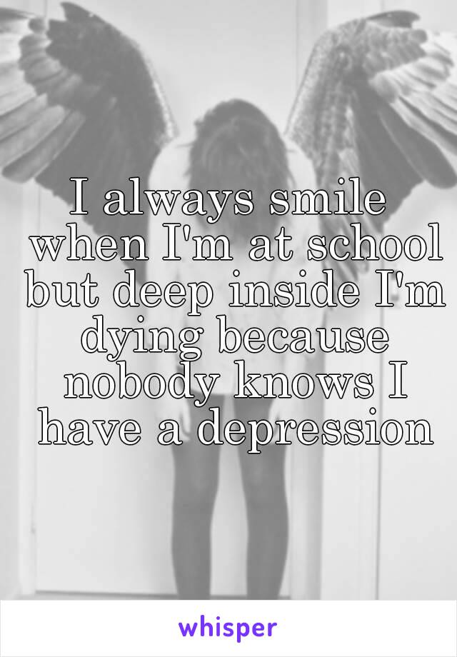 I always smile when I'm at school but deep inside I'm dying because nobody knows I have a depression