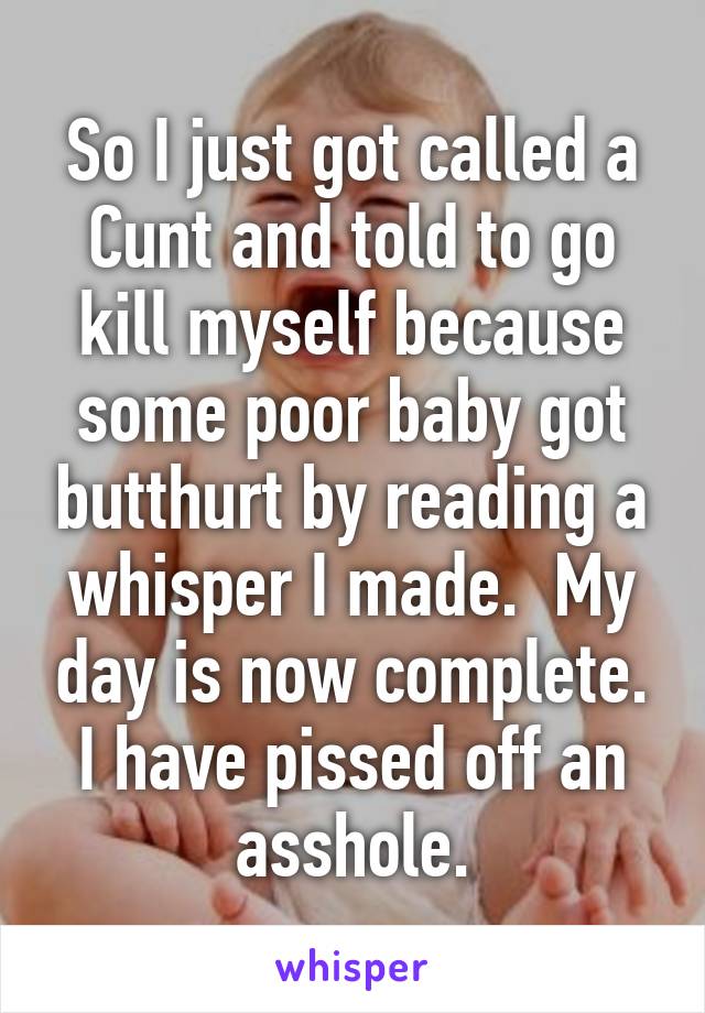 So I just got called a Cunt and told to go kill myself because some poor baby got butthurt by reading a whisper I made.  My day is now complete. I have pissed off an asshole.