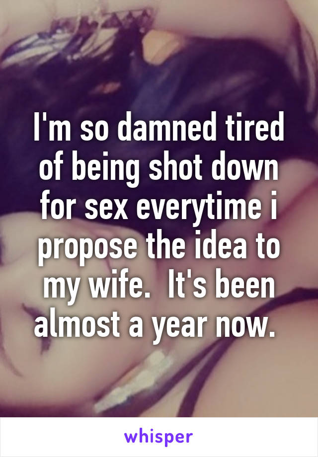 I'm so damned tired of being shot down for sex everytime i propose the idea to my wife.  It's been almost a year now. 