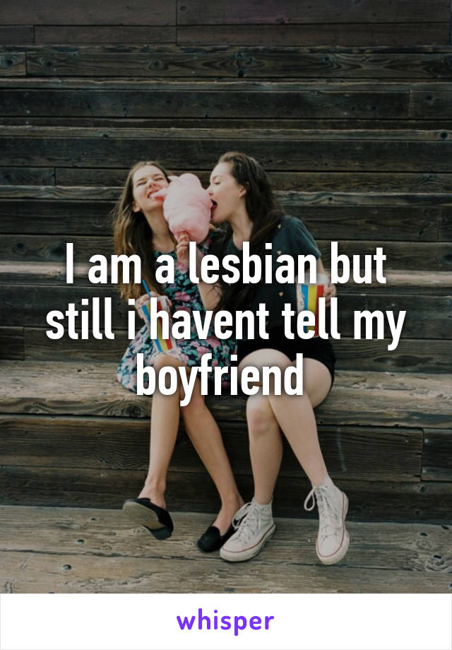 I am a lesbian but still i havent tell my boyfriend 