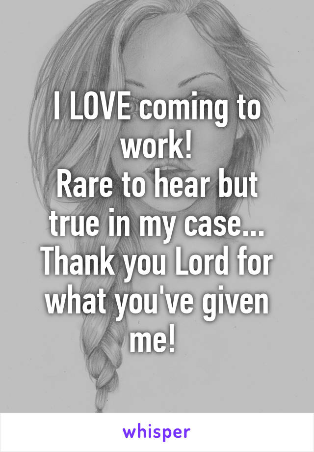 I LOVE coming to work!
Rare to hear but true in my case...
Thank you Lord for what you've given me! 