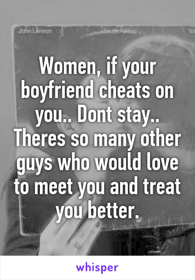 Women, if your boyfriend cheats on you.. Dont stay.. Theres so many other guys who would love to meet you and treat you better.