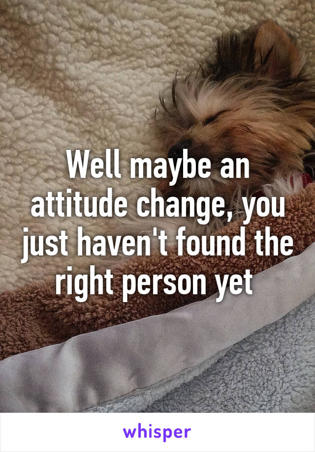 Well maybe an attitude change, you just haven't found the right person yet 