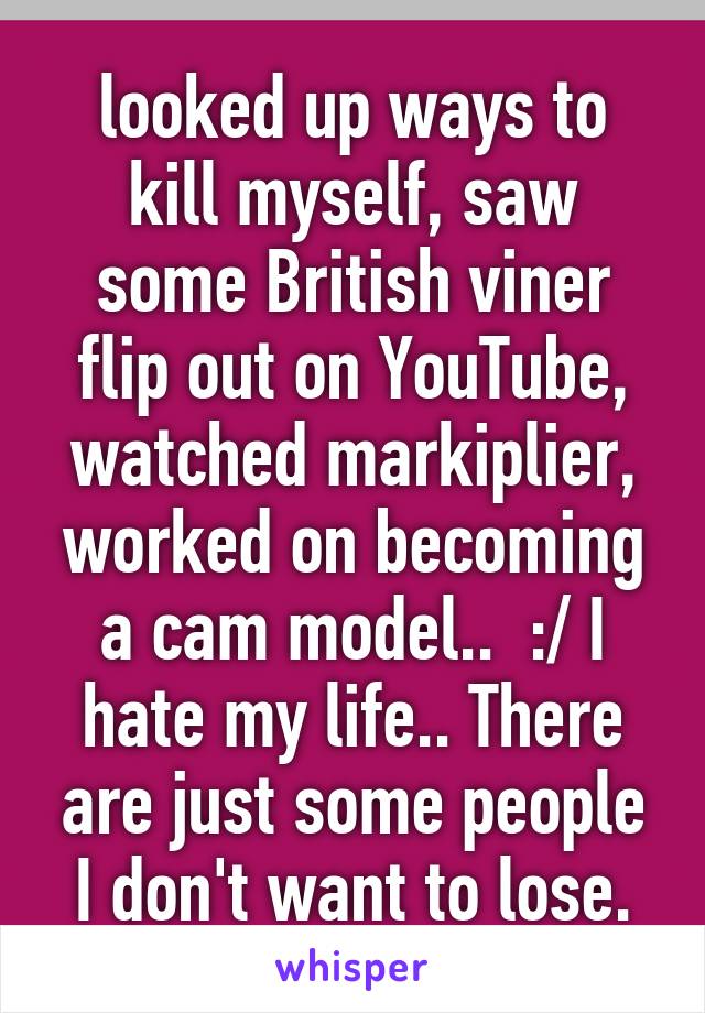 looked up ways to kill myself, saw some British viner flip out on YouTube, watched markiplier, worked on becoming a cam model..  :/ I hate my life.. There are just some people I don't want to lose.