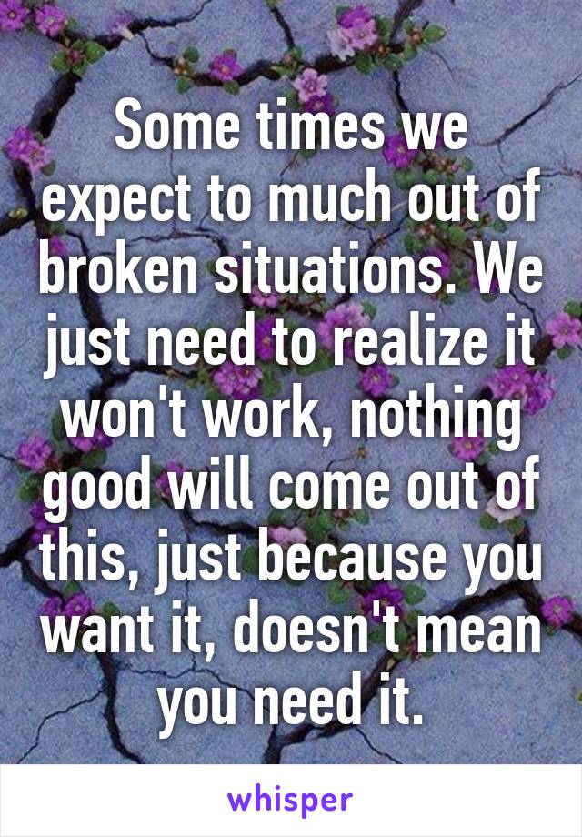 Some times we expect to much out of broken situations. We just need to realize it won't work, nothing good will come out of this, just because you want it, doesn't mean you need it.