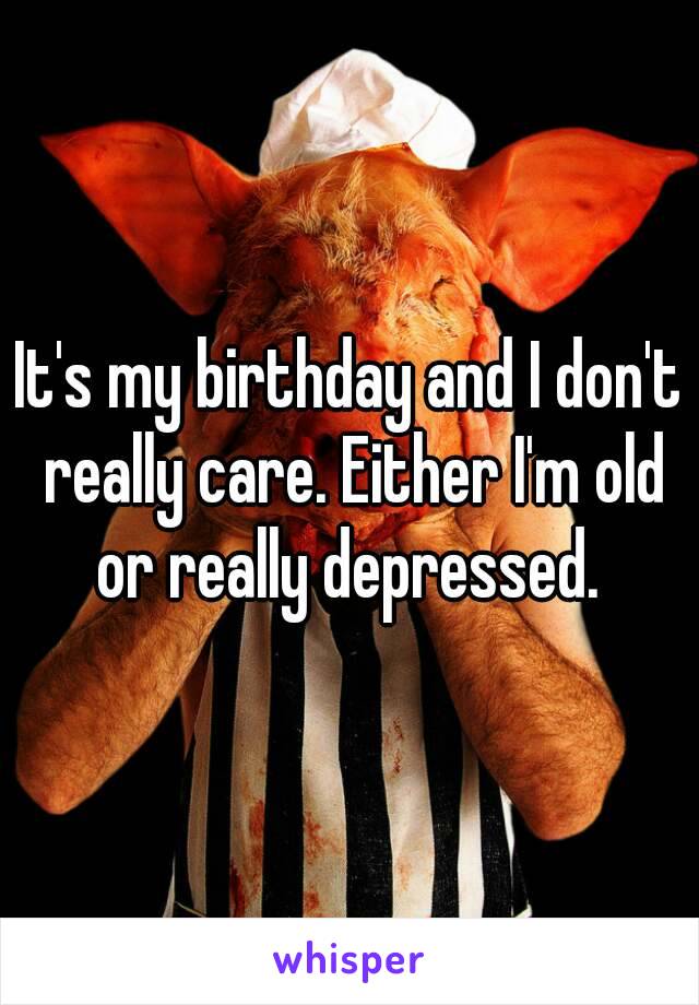 It's my birthday and I don't really care. Either I'm old or really depressed. 