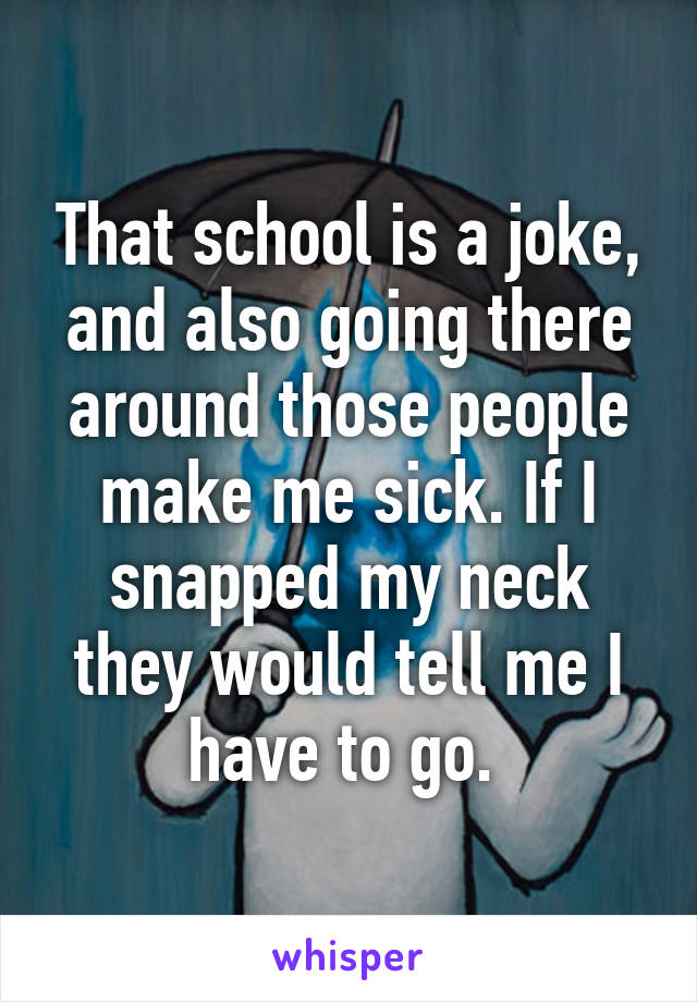 That school is a joke, and also going there around those people make me sick. If I snapped my neck they would tell me I have to go. 