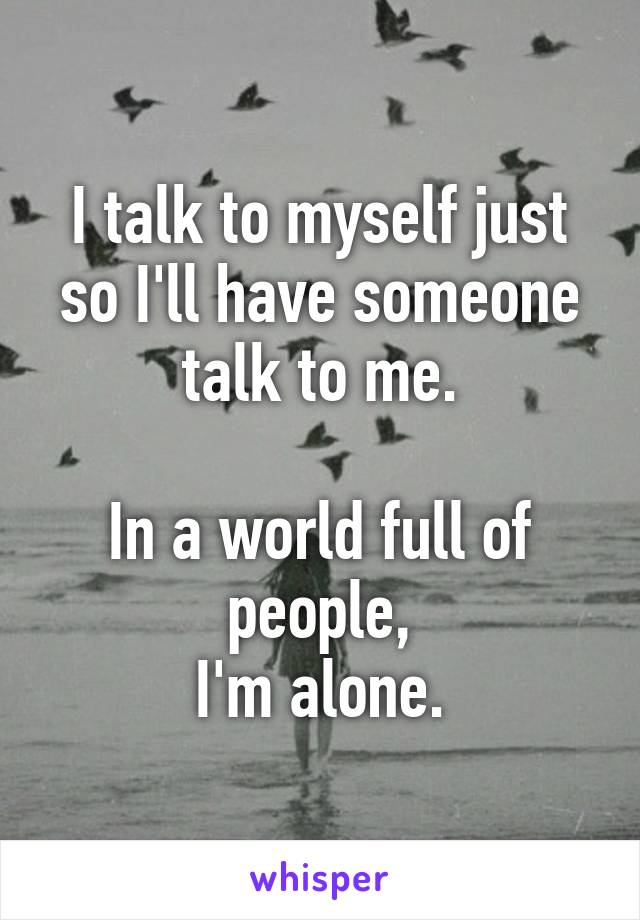 I talk to myself just so I'll have someone talk to me.

In a world full of people,
I'm alone.