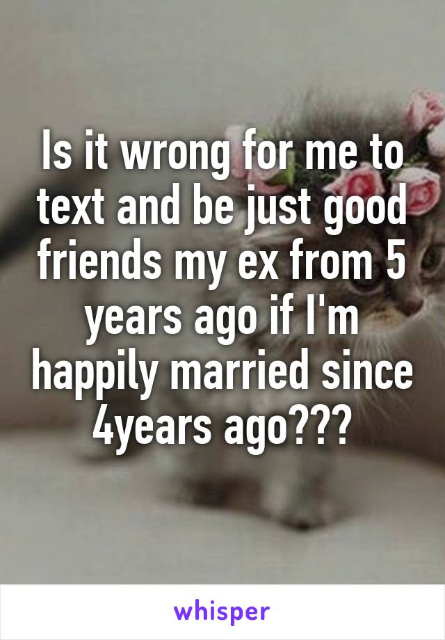 Is it wrong for me to text and be just good friends my ex from 5 years ago if I'm happily married since 4years ago???
