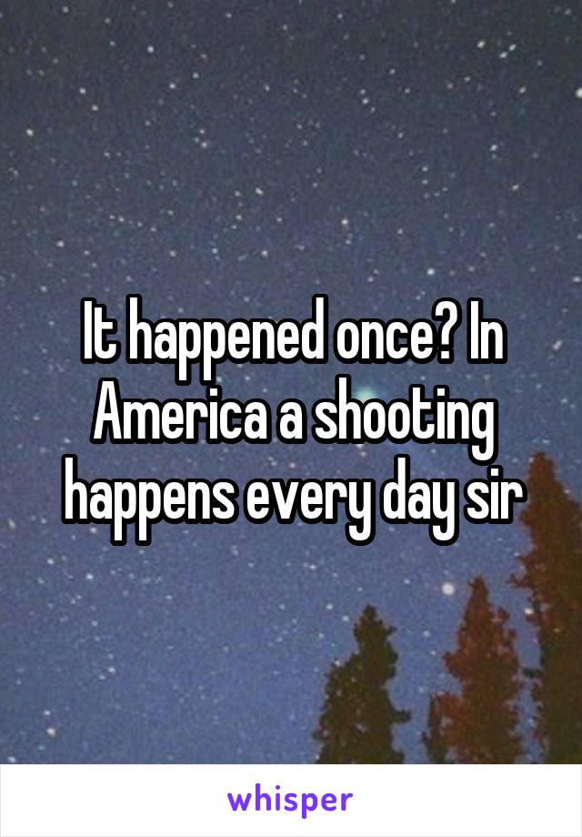 It happened once? In America a shooting happens every day sir