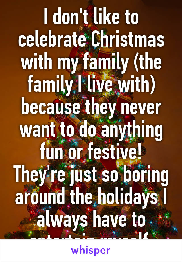 I don't like to celebrate Christmas with my family (the family I live with) because they never want to do anything fun or festive! They're just so boring around the holidays I always have to entertain myself.