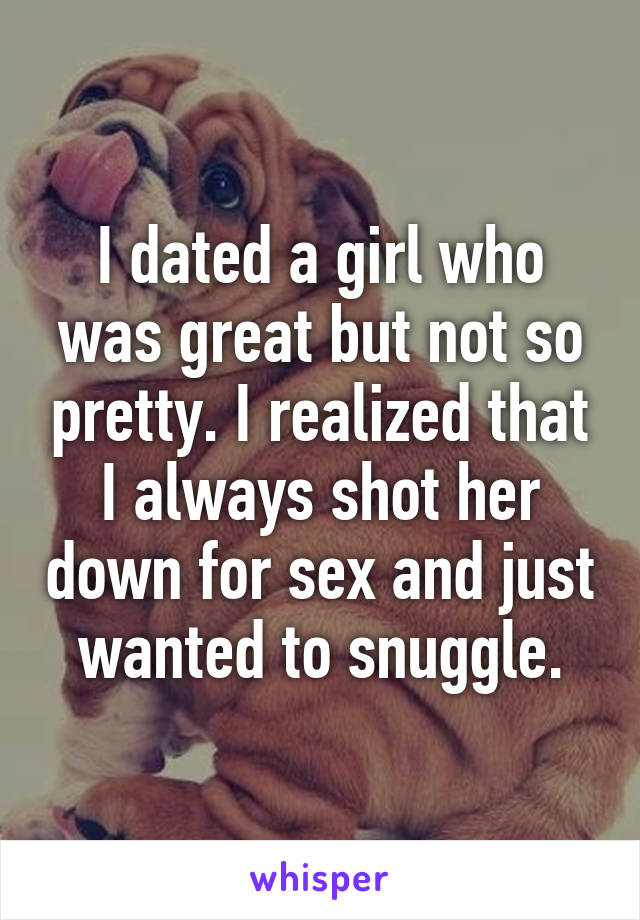 I dated a girl who was great but not so pretty. I realized that I always shot her down for sex and just wanted to snuggle.