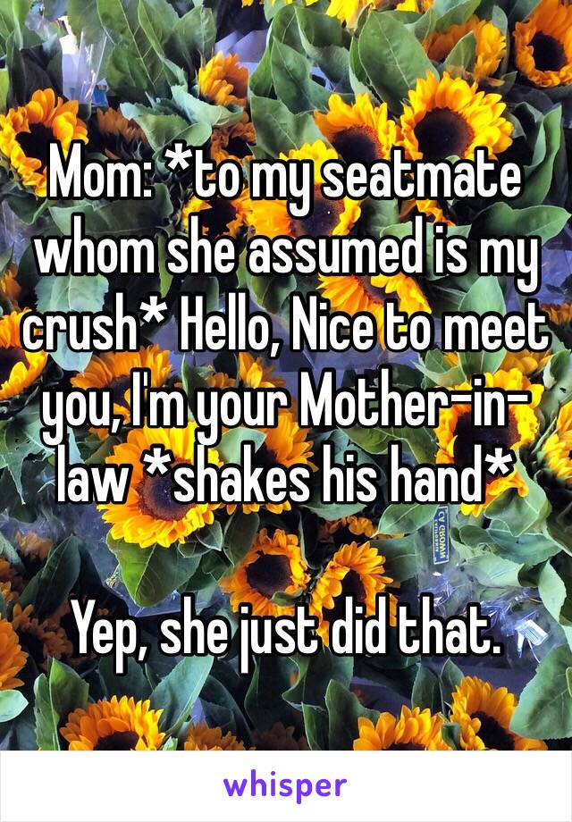 Mom: *to my seatmate whom she assumed is my crush* Hello, Nice to meet you, I'm your Mother-in-law *shakes his hand*

Yep, she just did that.