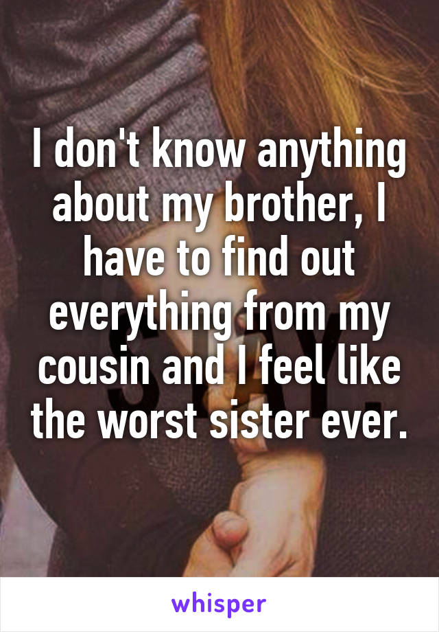 I don't know anything about my brother, I have to find out everything from my cousin and I feel like the worst sister ever. 