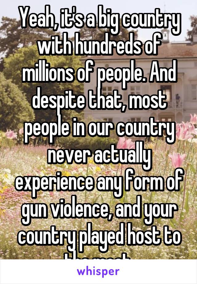 Yeah, it's a big country with hundreds of millions of people. And despite that, most people in our country never actually experience any form of gun violence, and your country played host to the most 