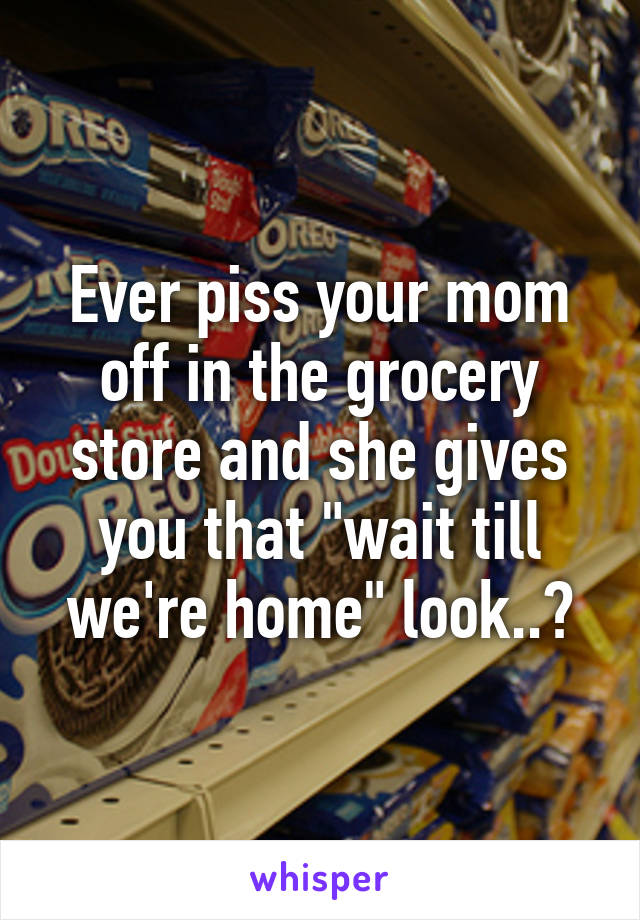 Ever piss your mom off in the grocery store and she gives you that "wait till we're home" look..?