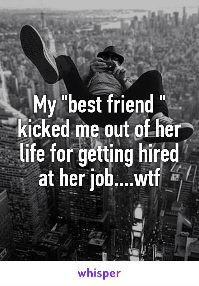 My "best friend " kicked me out of her life for getting hired at her job....wtf