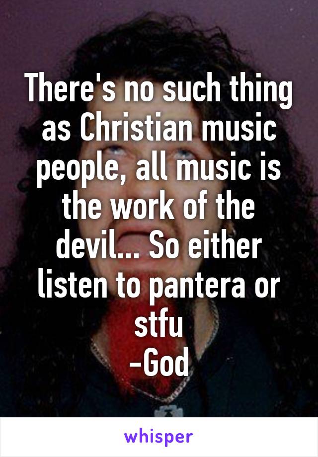 There's no such thing as Christian music people, all music is the work of the devil... So either listen to pantera or stfu
-God