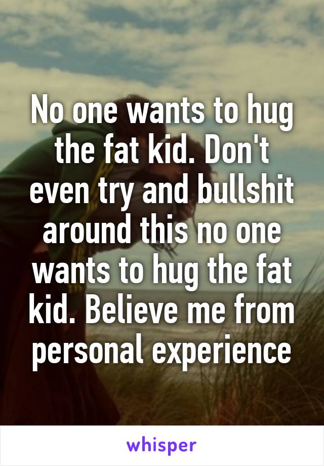 No one wants to hug the fat kid. Don't even try and bullshit around this no one wants to hug the fat kid. Believe me from personal experience