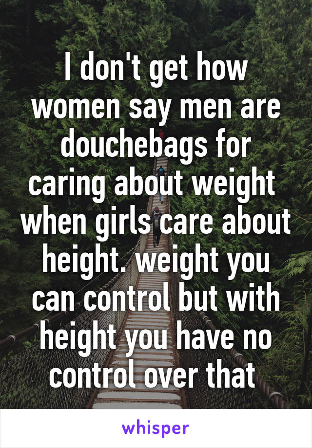 I don't get how women say men are douchebags for caring about weight  when girls care about height. weight you can control but with height you have no control over that 