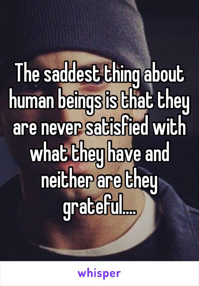 The saddest thing about human beings is that they are never satisfied with what they have and neither are they grateful....