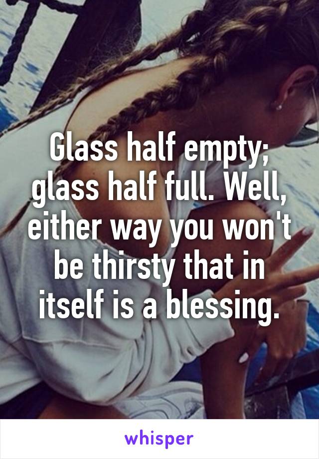 Glass half empty; glass half full. Well, either way you won't be thirsty that in itself is a blessing.